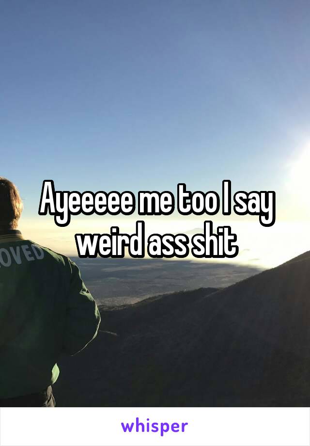 Ayeeeee me too I say weird ass shit