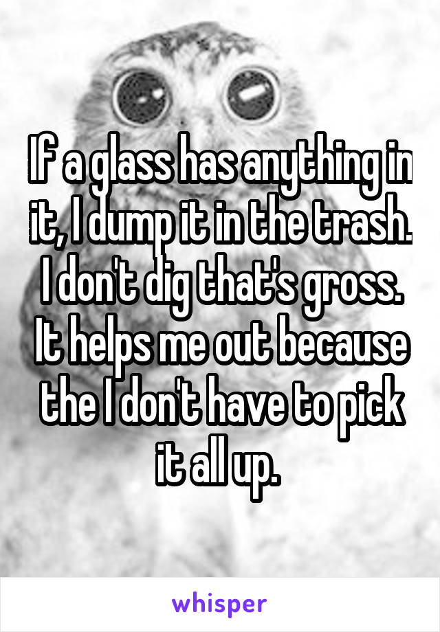 If a glass has anything in it, I dump it in the trash. I don't dig that's gross. It helps me out because the I don't have to pick it all up. 