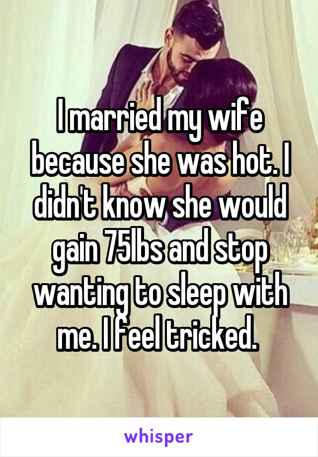 I married my wife because she was hot. I didn't know she would gain 75lbs and stop wanting to sleep with me. I feel tricked. 