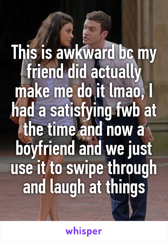 This is awkward bc my friend did actually make me do it lmao, I had a satisfying fwb at the time and now a boyfriend and we just use it to swipe through and laugh at things