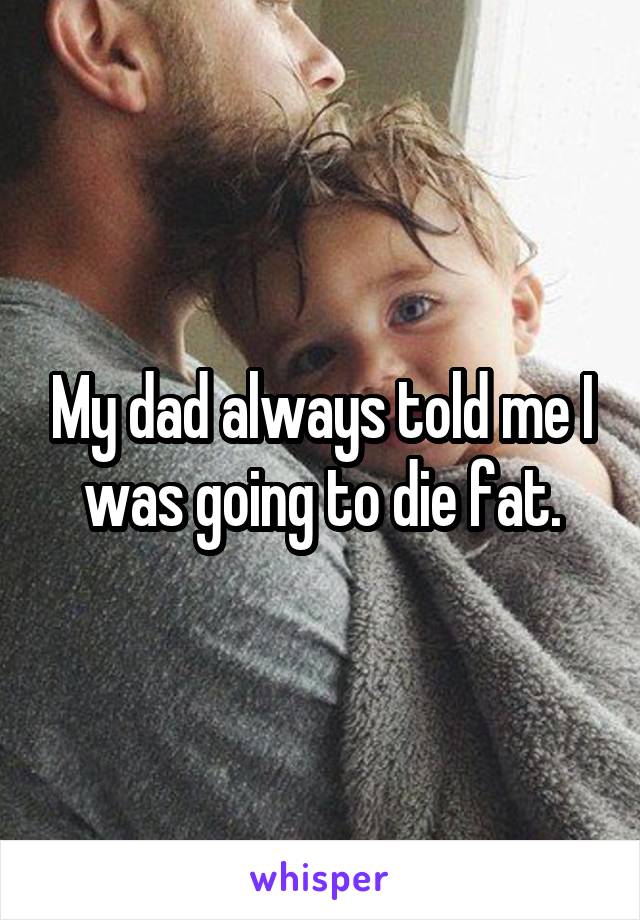 My dad always told me I was going to die fat.