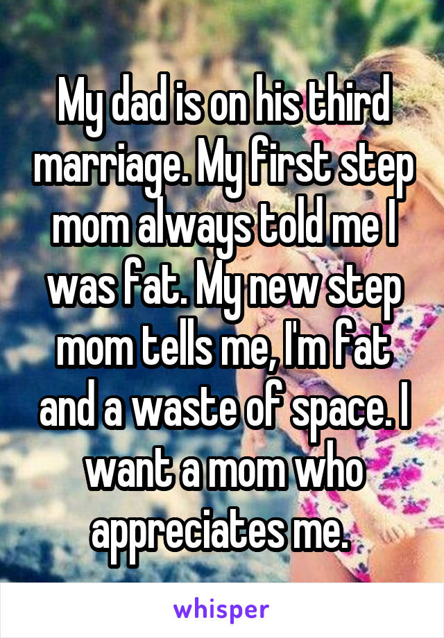 My dad is on his third marriage. My first step mom always told me I was fat. My new step mom tells me, I'm fat and a waste of space. I want a mom who appreciates me. 