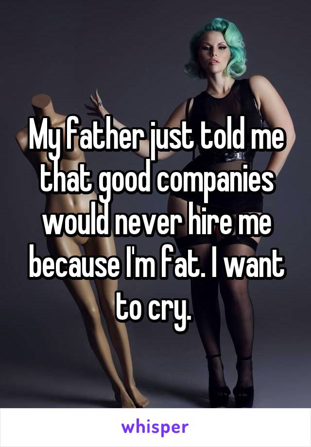 My father just told me that good companies would never hire me because I'm fat. I want to cry. 