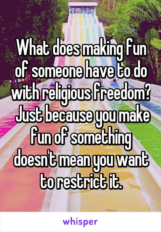 What does making fun of someone have to do with religious freedom?  Just because you make fun of something doesn't mean you want to restrict it.