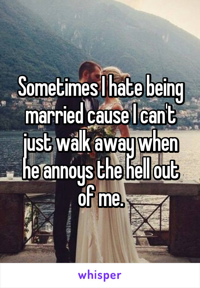 Sometimes I hate being married cause I can't just walk away when he annoys the hell out of me.