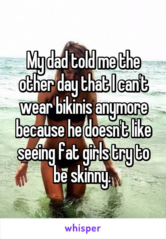 My dad told me the other day that I can't wear bikinis anymore because he doesn't like seeing fat girls try to be skinny. 