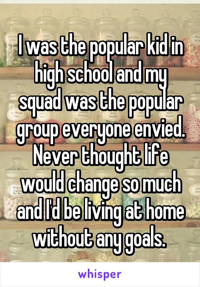 I was the popular kid in high school and my squad was the popular group everyone envied. Never thought life would change so much and I'd be living at home without any goals. 