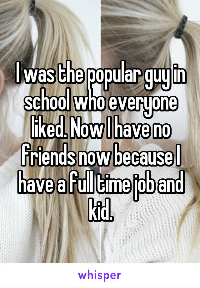 I was the popular guy in school who everyone liked. Now I have no friends now because I have a full time job and kid.