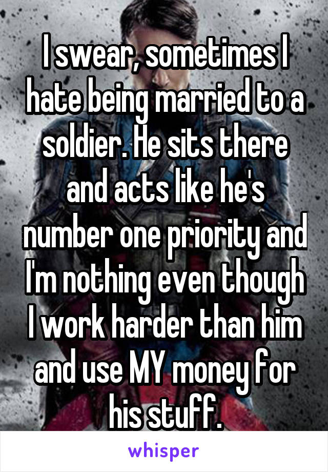 I swear, sometimes I hate being married to a soldier. He sits there and acts like he's number one priority and I'm nothing even though I work harder than him and use MY money for his stuff.