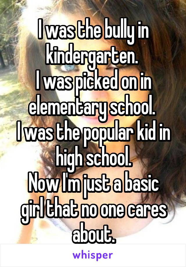 I was the bully in kindergarten. 
I was picked on in elementary school. 
I was the popular kid in high school.
Now I'm just a basic girl that no one cares about.
