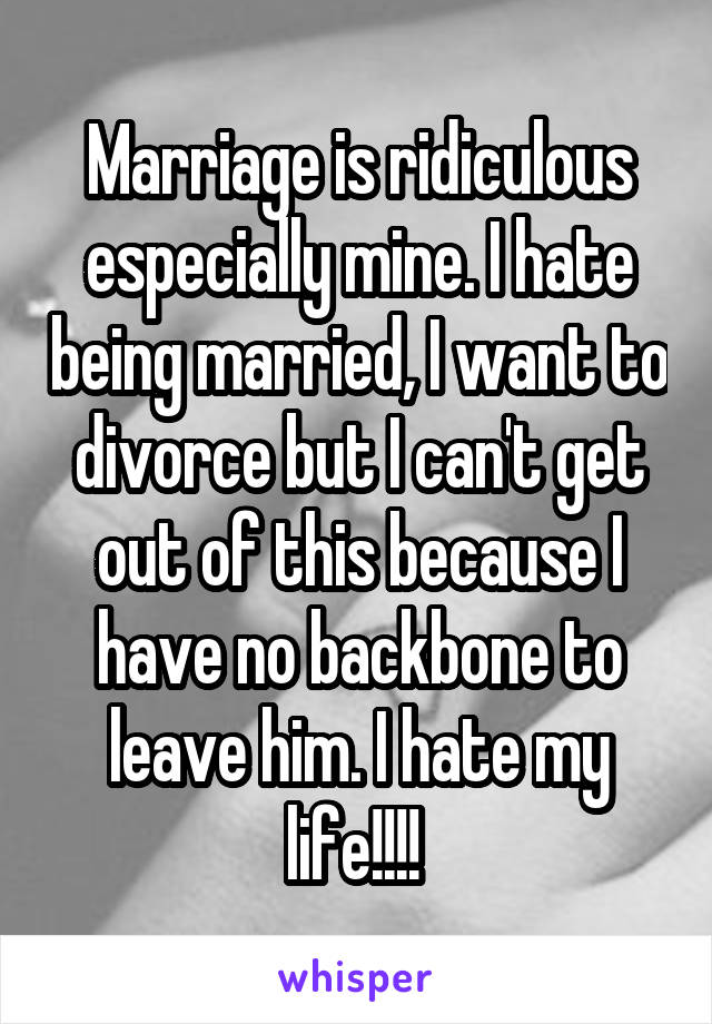 Marriage is ridiculous especially mine. I hate being married, I want to divorce but I can't get out of this because I have no backbone to leave him. I hate my life!!!! 