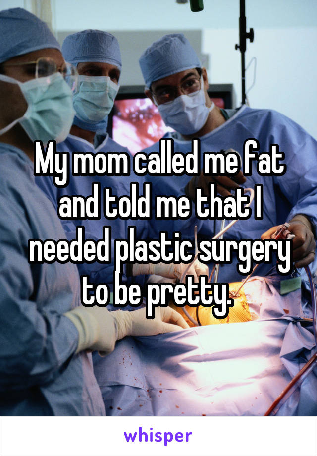 My mom called me fat and told me that I needed plastic surgery to be pretty. 