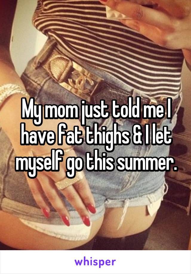 My mom just told me I have fat thighs & I let myself go this summer.