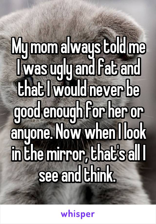 My mom always told me I was ugly and fat and that I would never be good enough for her or anyone. Now when I look in the mirror, that's all I see and think. 