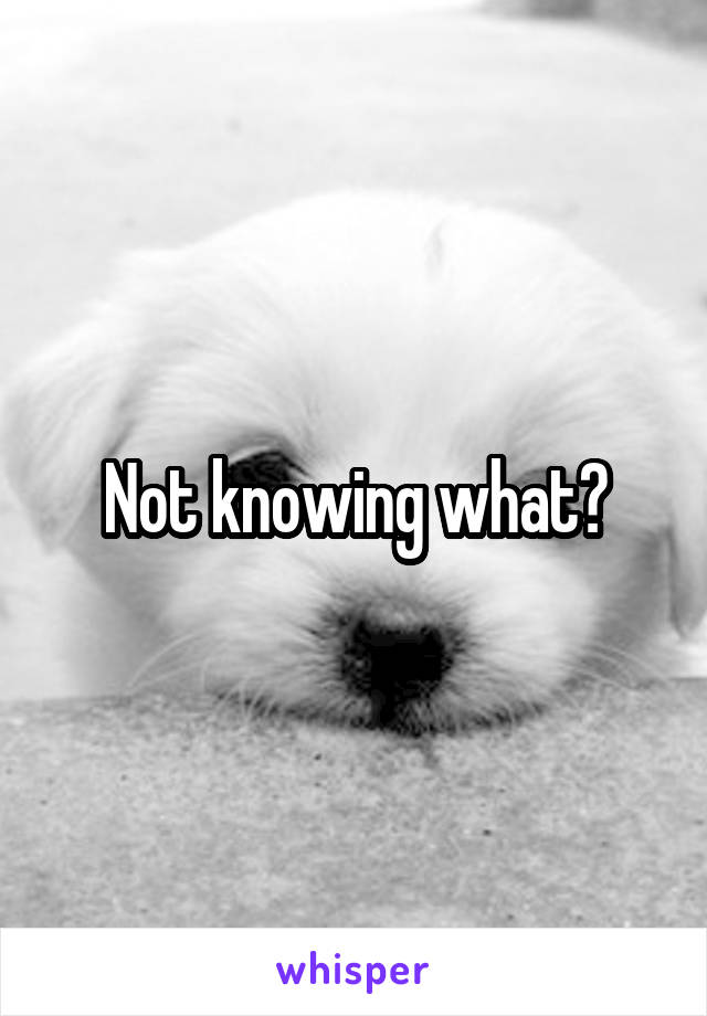 Not knowing what?
