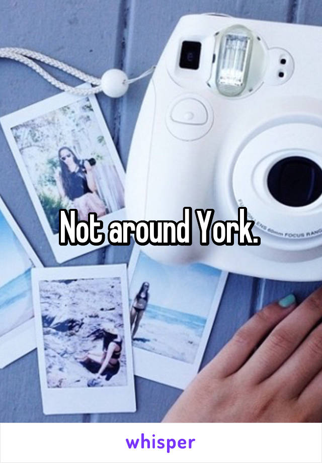 Not around York. 