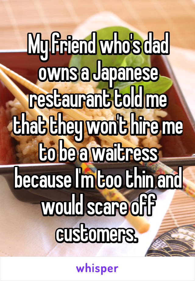 My friend who's dad owns a Japanese restaurant told me that they won't hire me to be a waitress because I'm too thin and would scare off customers. 