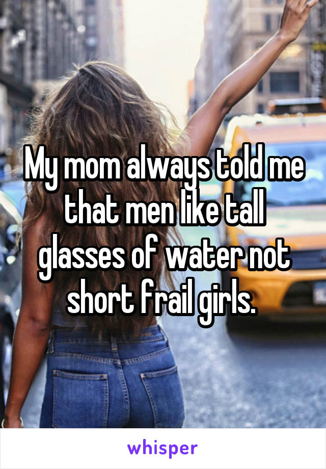 My mom always told me that men like tall glasses of water not short frail girls. 