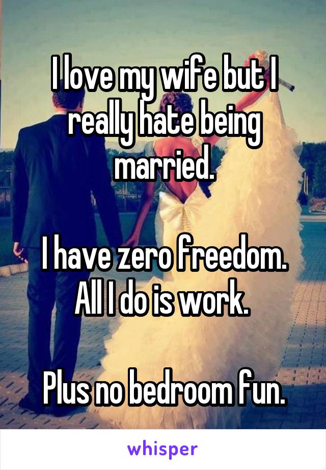 I love my wife but I really hate being married.

I have zero freedom. All I do is work. 

Plus no bedroom fun.