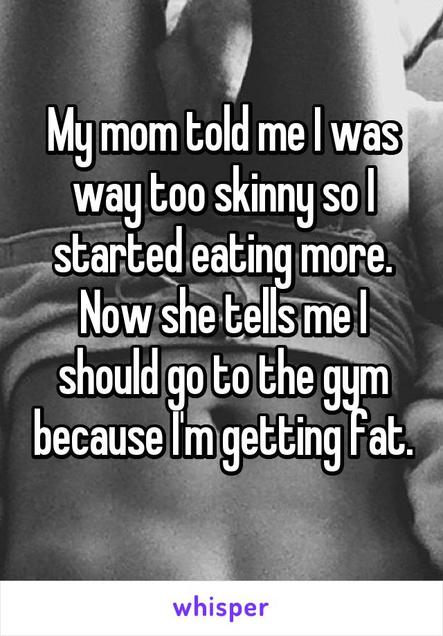 My mom told me I was way too skinny so I started eating more. Now she tells me I should go to the gym because I'm getting fat. 