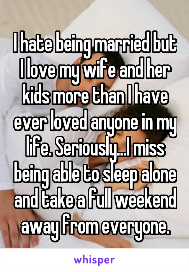 I hate being married but I love my wife and her kids more than I have ever loved anyone in my life. Seriously...I miss being able to sleep alone and take a full weekend away from everyone.