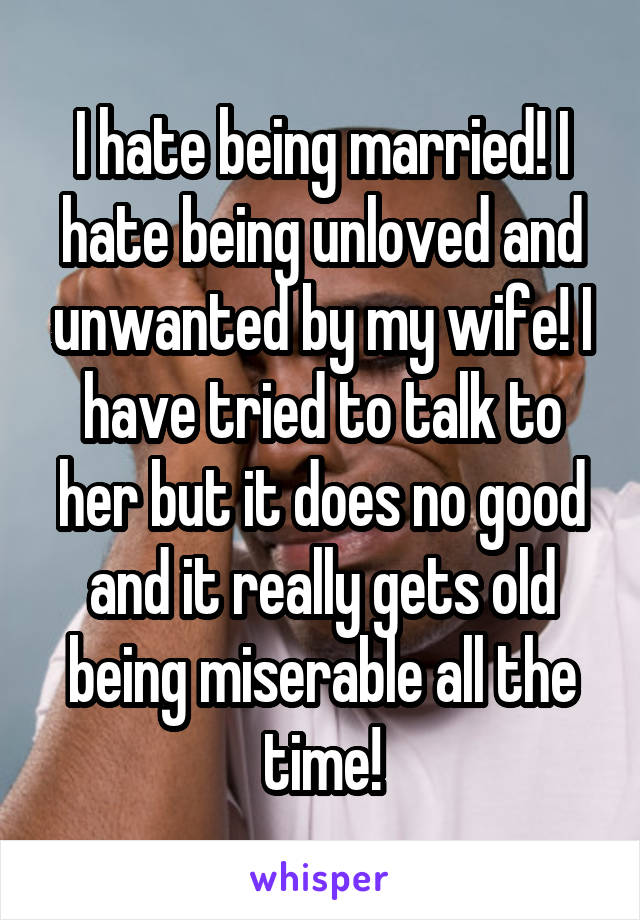 I hate being married! I hate being unloved and unwanted by my wife! I have tried to talk to her but it does no good and it really gets old being miserable all the time!