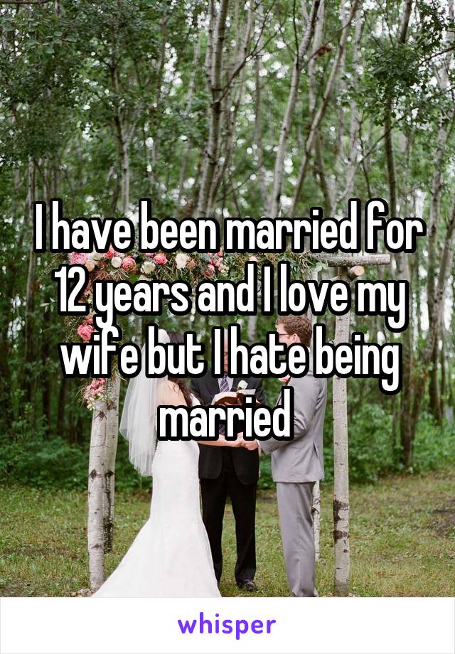 I have been married for 12 years and I love my wife but I hate being married 