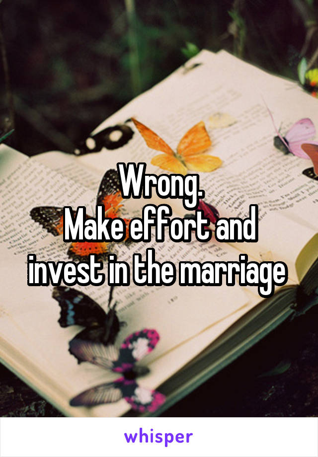 Wrong.
Make effort and invest in the marriage 