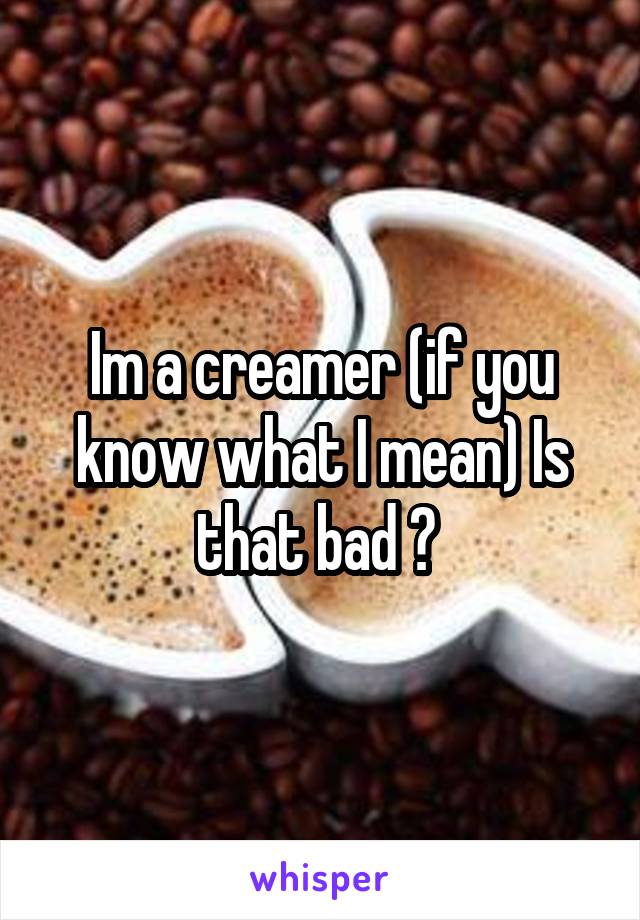 Im a creamer (if you know what I mean) Is that bad ? 