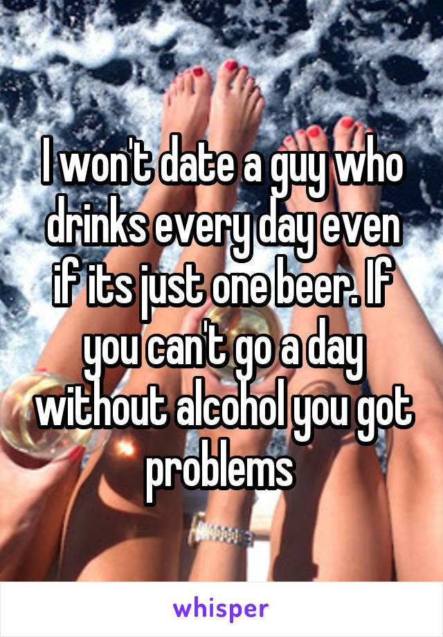 I won't date a guy who drinks every day even if its just one beer. If you can't go a day without alcohol you got problems 