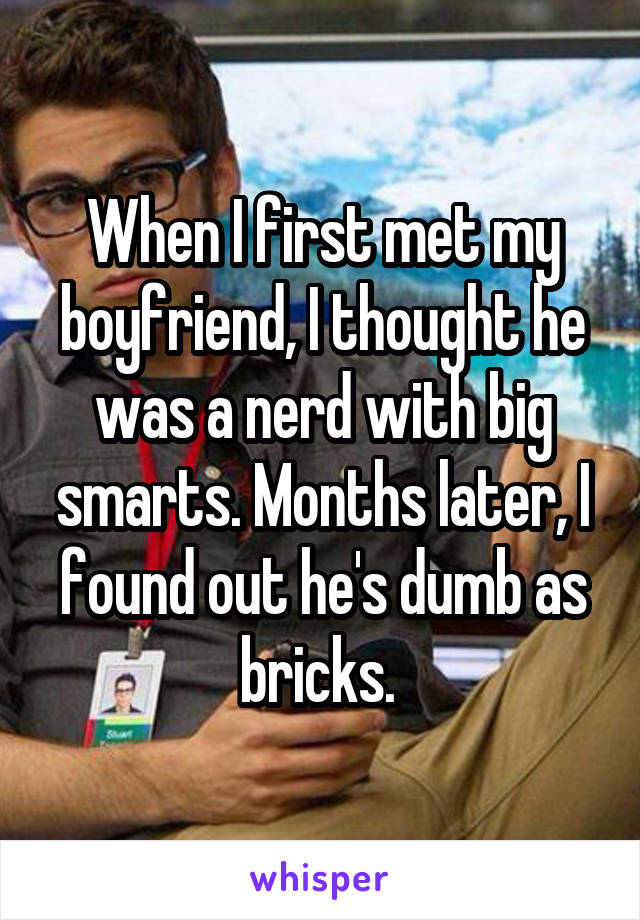 When I first met my boyfriend, I thought he was a nerd with big smarts. Months later, I found out he's dumb as bricks. 