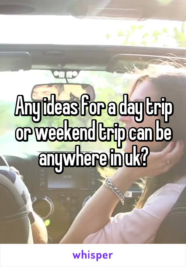Any ideas for a day trip or weekend trip can be anywhere in uk?