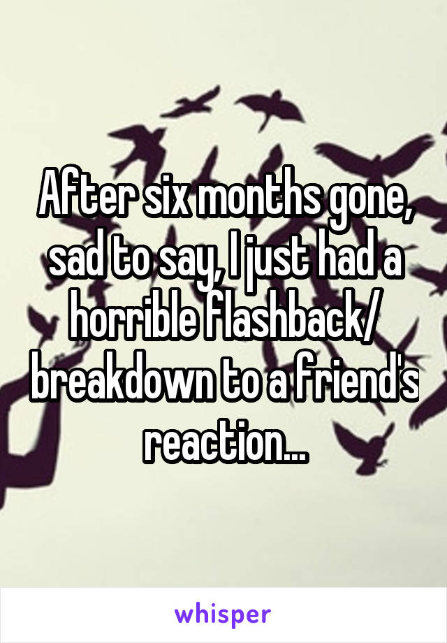 After six months gone, sad to say, I just had a horrible flashback/ breakdown to a friend's reaction...