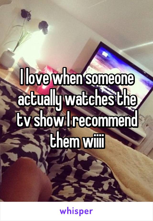 I love when someone actually watches the tv show I recommend them wiiii