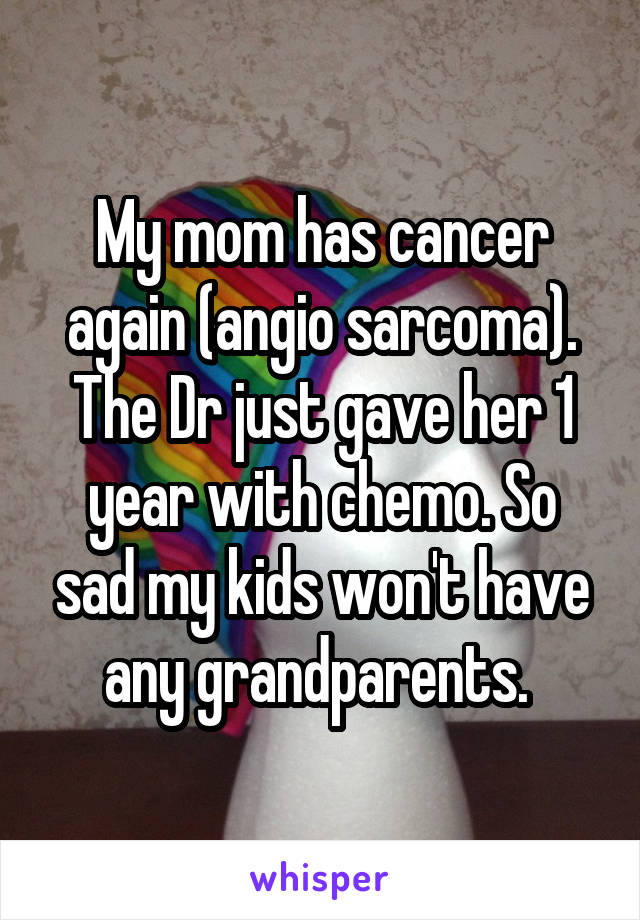 My mom has cancer again (angio sarcoma). The Dr just gave her 1 year with chemo. So sad my kids won't have any grandparents. 