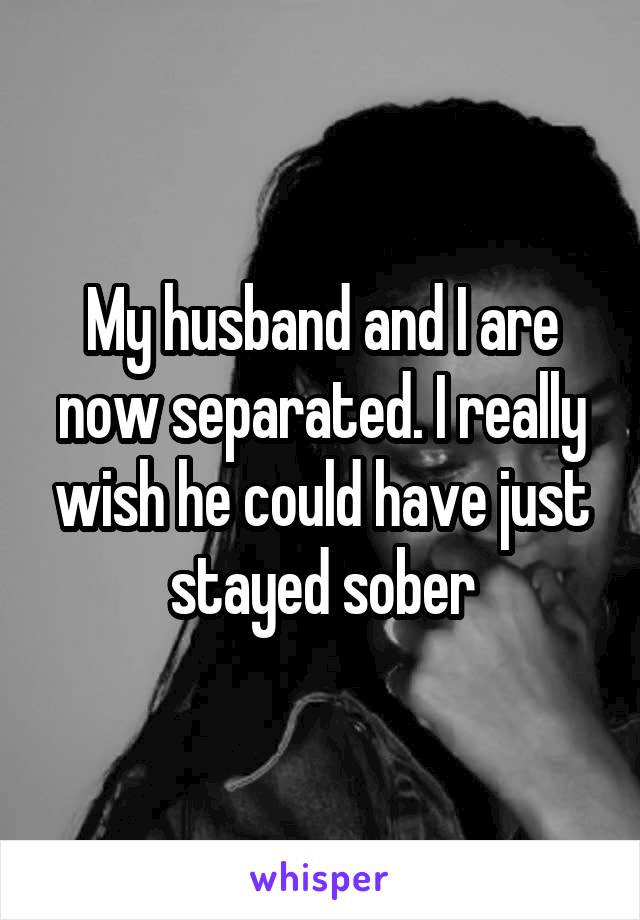 My husband and I are now separated. I really wish he could have just stayed sober