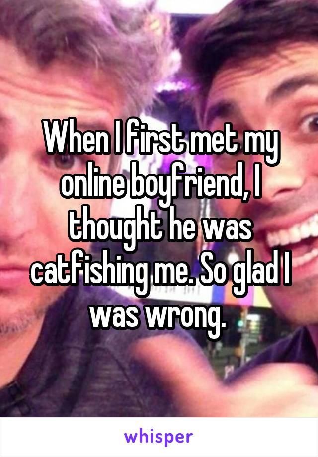 When I first met my online boyfriend, I thought he was catfishing me. So glad I was wrong. 