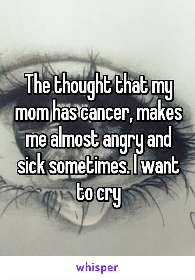 The thought that my mom has cancer, makes me almost angry and sick sometimes. I want to cry