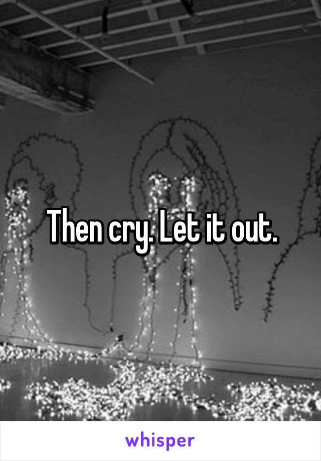 Then cry. Let it out.