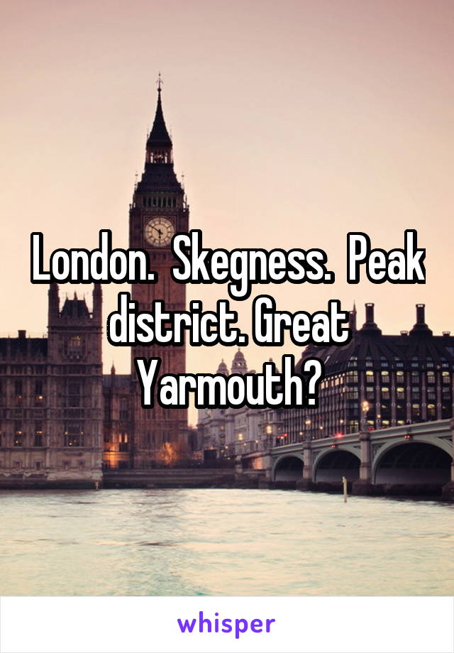 London.  Skegness.  Peak district. Great Yarmouth?