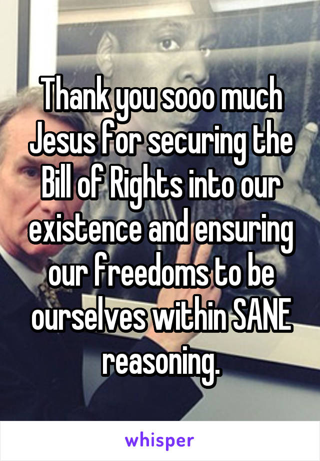 Thank you sooo much Jesus for securing the Bill of Rights into our existence and ensuring our freedoms to be ourselves within SANE reasoning.