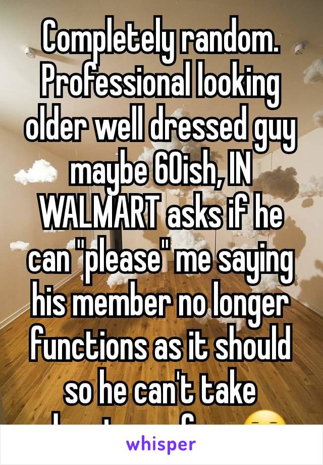Completely random. Professional looking
older well dressed guy maybe 60ish, IN WALMART asks if he can "please" me saying his member no longer functions as it should so he can't take advantage of me😐