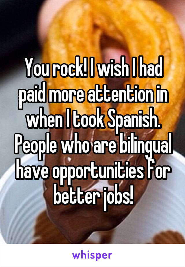 You rock! I wish I had paid more attention in when I took Spanish. People who are bilingual have opportunities for better jobs!