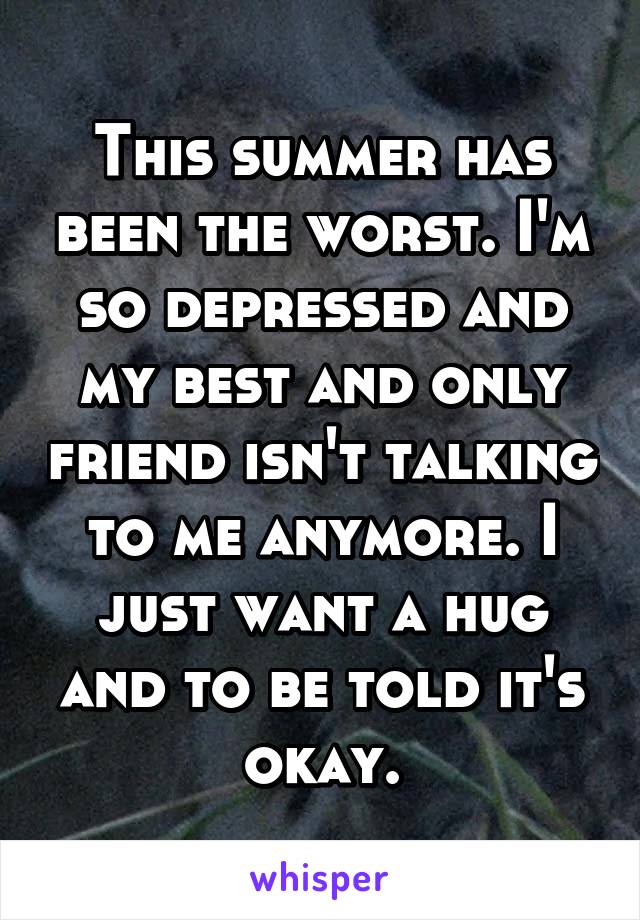 This summer has been the worst. I'm so depressed and my best and only friend isn't talking to me anymore. I just want a hug and to be told it's okay.