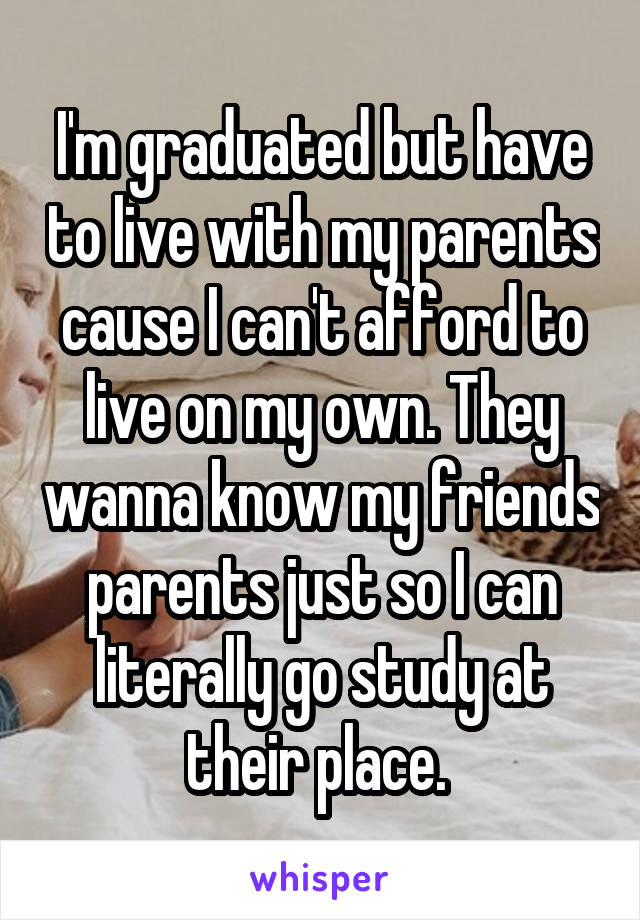 I'm graduated but have to live with my parents cause I can't afford to live on my own. They wanna know my friends parents just so I can literally go study at their place. 