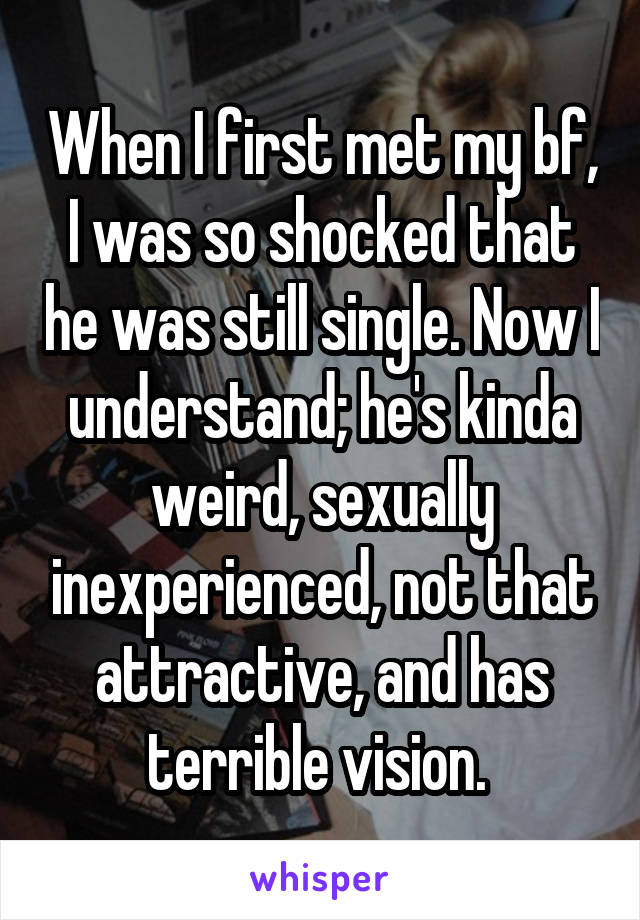 When I first met my bf, I was so shocked that he was still single. Now I understand; he's kinda weird, sexually inexperienced, not that attractive, and has terrible vision. 