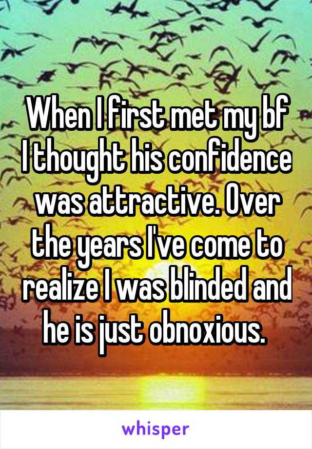 When I first met my bf I thought his confidence was attractive. Over the years I've come to realize I was blinded and he is just obnoxious. 
