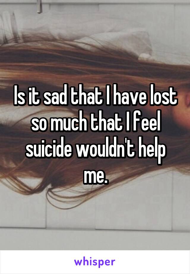 Is it sad that I have lost so much that I feel suicide wouldn't help me.