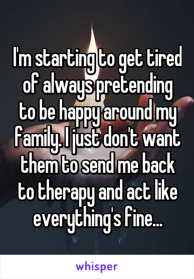 I'm starting to get tired of always pretending to be happy around my family. I just don't want them to send me back to therapy and act like everything's fine...