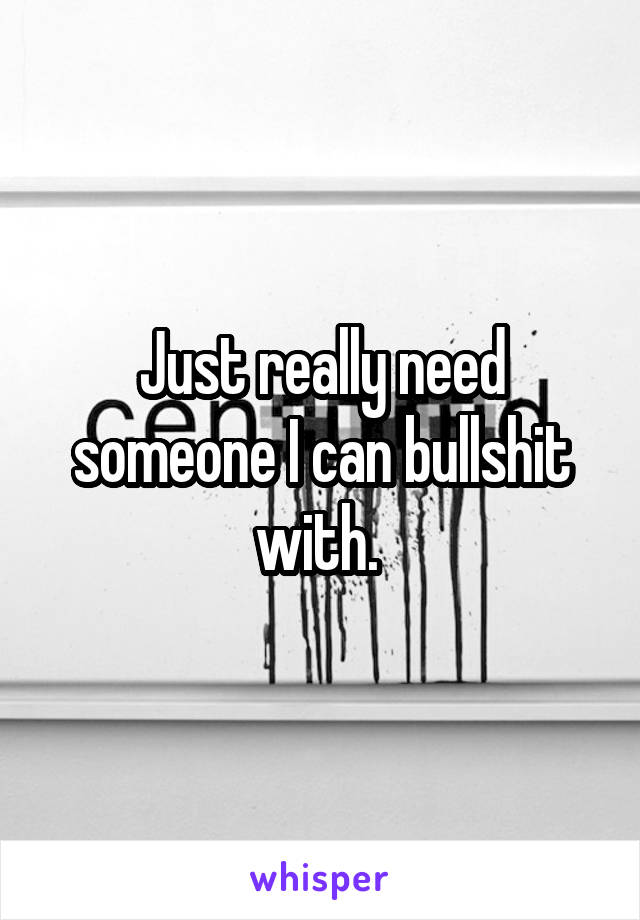 Just really need someone I can bullshit with. 